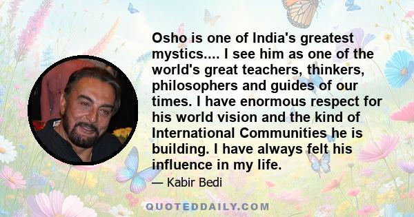 Osho is one of India's greatest mystics.... I see him as one of the world's great teachers, thinkers, philosophers and guides of our times. I have enormous respect for his world vision and the kind of International