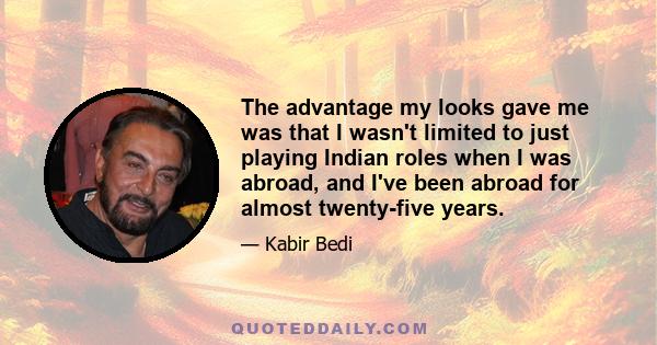 The advantage my looks gave me was that I wasn't limited to just playing Indian roles when I was abroad, and I've been abroad for almost twenty-five years.