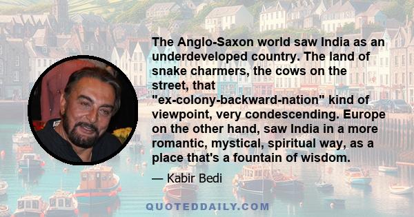 The Anglo-Saxon world saw India as an underdeveloped country. The land of snake charmers, the cows on the street, that ex-colony-backward-nation kind of viewpoint, very condescending. Europe on the other hand, saw India 