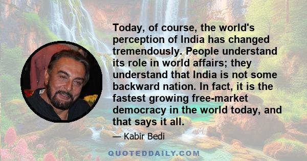 Today, of course, the world's perception of India has changed tremendously. People understand its role in world affairs; they understand that India is not some backward nation. In fact, it is the fastest growing