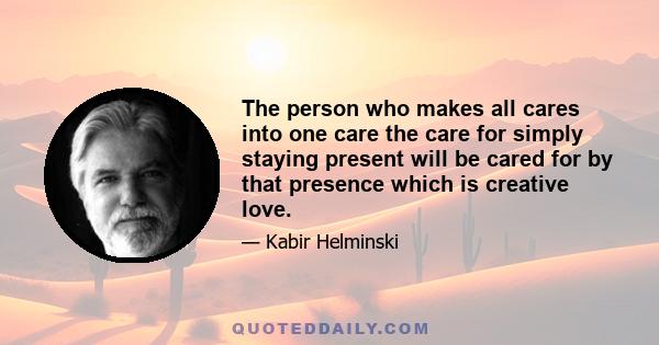 The person who makes all cares into one care the care for simply staying present will be cared for by that presence which is creative love.