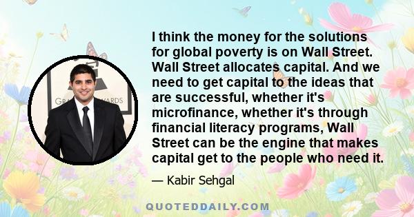 I think the money for the solutions for global poverty is on Wall Street. Wall Street allocates capital. And we need to get capital to the ideas that are successful, whether it's microfinance, whether it's through