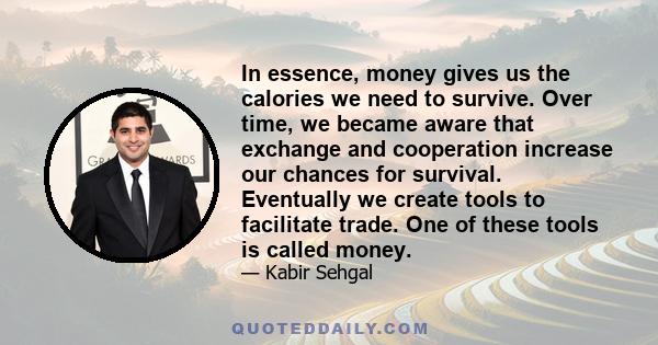 In essence, money gives us the calories we need to survive. Over time, we became aware that exchange and cooperation increase our chances for survival. Eventually we create tools to facilitate trade. One of these tools