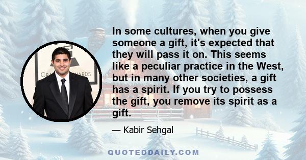 In some cultures, when you give someone a gift, it's expected that they will pass it on. This seems like a peculiar practice in the West, but in many other societies, a gift has a spirit. If you try to possess the gift, 