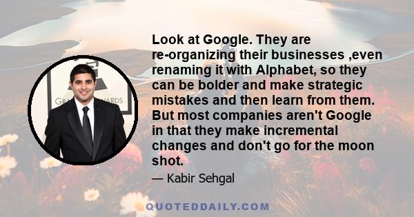 Look at Google. They are re-organizing their businesses ,even renaming it with Alphabet, so they can be bolder and make strategic mistakes and then learn from them. But most companies aren't Google in that they make