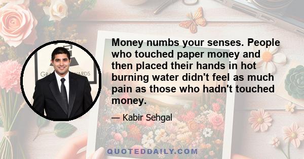 Money numbs your senses. People who touched paper money and then placed their hands in hot burning water didn't feel as much pain as those who hadn't touched money.