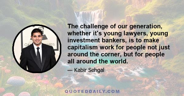 The challenge of our generation, whether it's young lawyers, young investment bankers, is to make capitalism work for people not just around the corner, but for people all around the world.