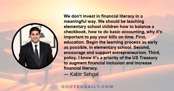 We don't invest in financial literacy in a meaningful way. We should be teaching elementary school children how to balance a checkbook, how to do basic accounting, why it's important to pay your bills on time. First,