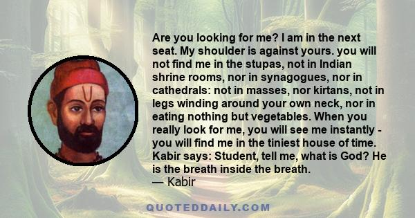 Are you looking for me? I am in the next seat. My shoulder is against yours. you will not find me in the stupas, not in Indian shrine rooms, nor in synagogues, nor in cathedrals: not in masses, nor kirtans, not in legs