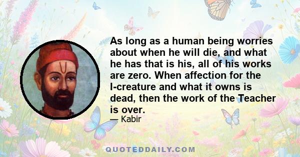 As long as a human being worries about when he will die, and what he has that is his, all of his works are zero. When affection for the I-creature and what it owns is dead, then the work of the Teacher is over.