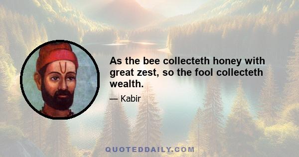 As the bee collecteth honey with great zest, so the fool collecteth wealth.