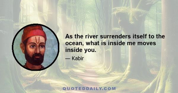 As the river surrenders itself to the ocean, what is inside me moves inside you.