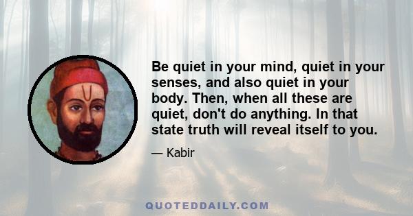 Be quiet in your mind, quiet in your senses, and also quiet in your body. Then, when all these are quiet, don't do anything. In that state truth will reveal itself to you.