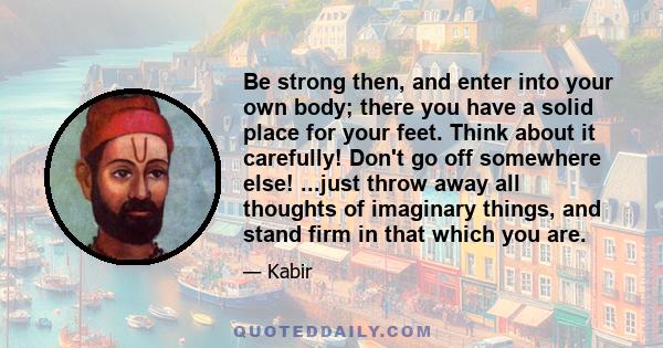 Be strong then, and enter into your own body; there you have a solid place for your feet. Think about it carefully! Don't go off somewhere else! ...just throw away all thoughts of imaginary things, and stand firm in