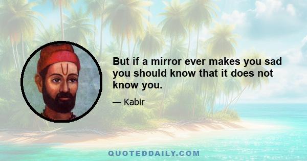 But if a mirror ever makes you sad you should know that it does not know you.