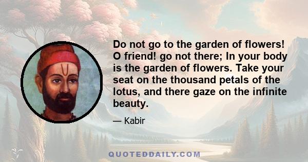 Do not go to the garden of flowers! O friend! go not there; In your body is the garden of flowers. Take your seat on the thousand petals of the lotus, and there gaze on the infinite beauty.