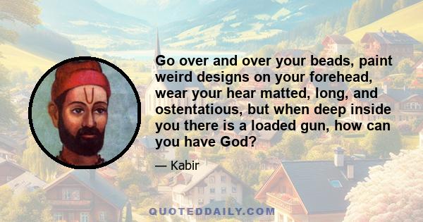 Go over and over your beads, paint weird designs on your forehead, wear your hear matted, long, and ostentatious, but when deep inside you there is a loaded gun, how can you have God?