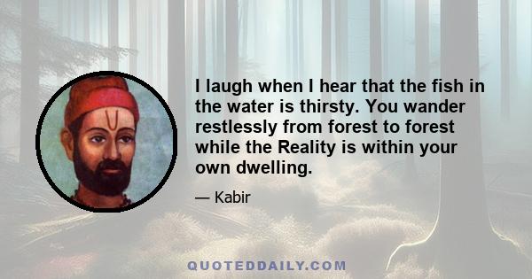 I laugh when I hear that the fish in the water is thirsty. You wander restlessly from forest to forest while the Reality is within your own dwelling.