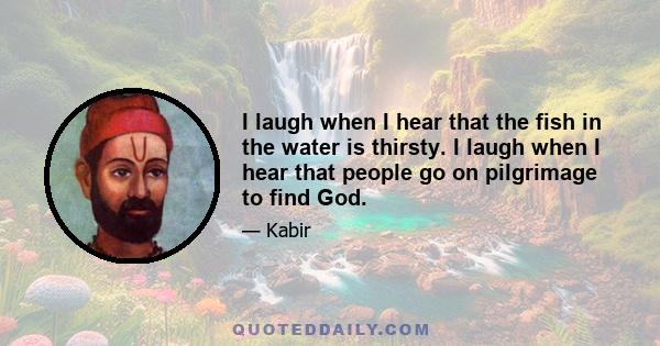 I laugh when I hear that the fish in the water is thirsty. I laugh when I hear that people go on pilgrimage to find God.