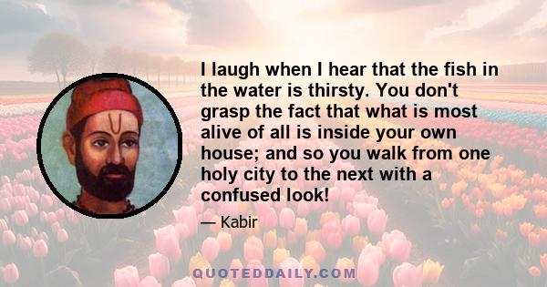 I laugh when I hear that the fish in the water is thirsty. You don't grasp the fact that what is most alive of all is inside your own house; and so you walk from one holy city to the next with a confused look!