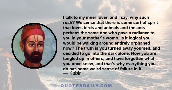 I talk to my inner lover, and I say, why such rush? We sense that there is some sort of spirit that loves birds and animals and the ants- perhaps the same one who gave a radiance to you in your mother's womb. Is it