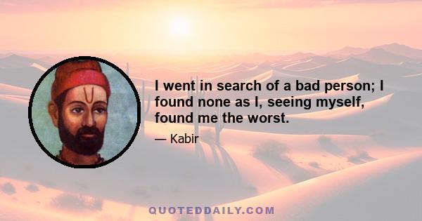 I went in search of a bad person; I found none as I, seeing myself, found me the worst.