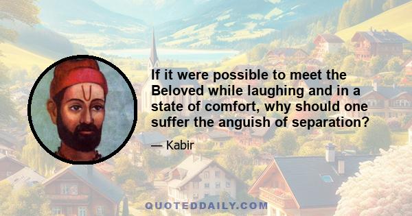 If it were possible to meet the Beloved while laughing and in a state of comfort, why should one suffer the anguish of separation?