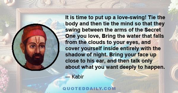 It is time to put up a love-swing! Tie the body and then tie the mind so that they swing between the arms of the Secret One you love, Bring the water that falls from the clouds to your eyes, and cover yourself inside