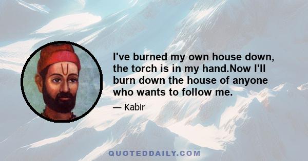 I've burned my own house down, the torch is in my hand.Now I'll burn down the house of anyone who wants to follow me.