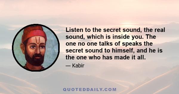 Listen to the secret sound, the real sound, which is inside you. The one no one talks of speaks the secret sound to himself, and he is the one who has made it all.