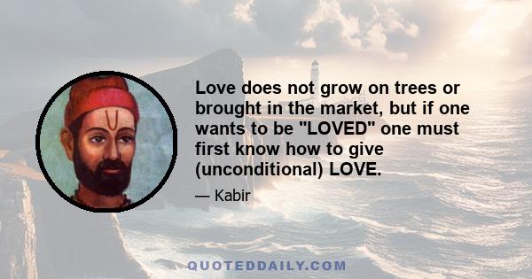 Love does not grow on trees or brought in the market, but if one wants to be LOVED one must first know how to give (unconditional) LOVE.