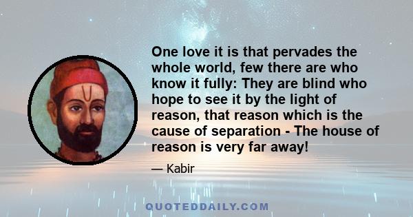 One love it is that pervades the whole world, few there are who know it fully: They are blind who hope to see it by the light of reason, that reason which is the cause of separation - The house of reason is very far