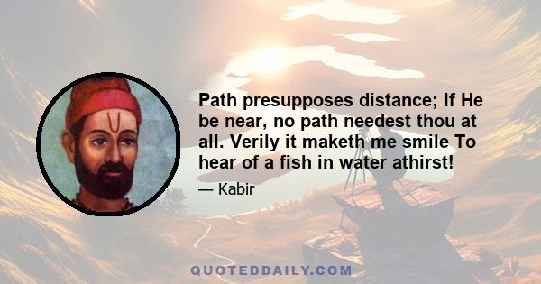 Path presupposes distance; If He be near, no path needest thou at all. Verily it maketh me smile To hear of a fish in water athirst!