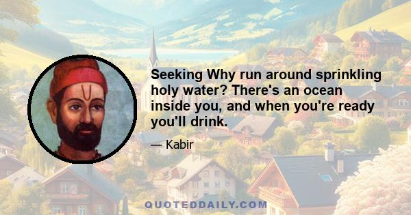 Seeking Why run around sprinkling holy water? There's an ocean inside you, and when you're ready you'll drink.