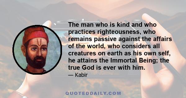 The man who is kind and who practices righteousness, who remains passive against the affairs of the world, who considers all creatures on earth as his own self, he attains the Immortal Being; the true God is ever with