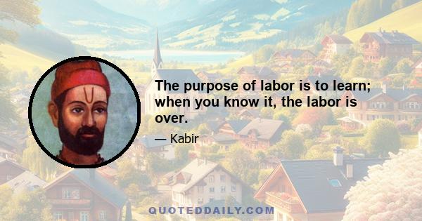 The purpose of labor is to learn; when you know it, the labor is over.