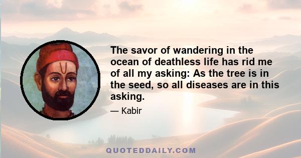 The savor of wandering in the ocean of deathless life has rid me of all my asking: As the tree is in the seed, so all diseases are in this asking.