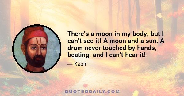 There's a moon in my body, but I can't see it! A moon and a sun. A drum never touched by hands, beating, and I can't hear it!