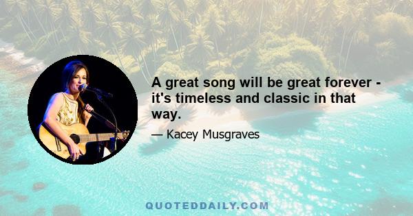 A great song will be great forever - it's timeless and classic in that way.