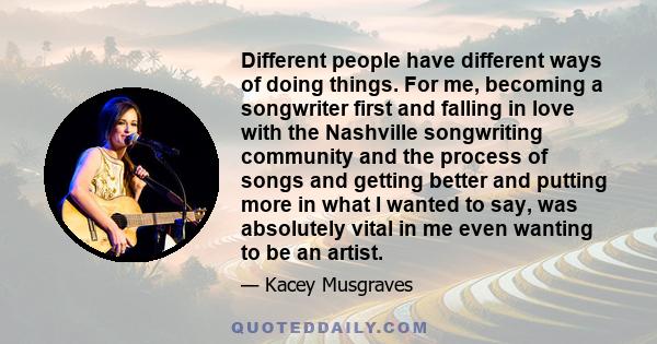 Different people have different ways of doing things. For me, becoming a songwriter first and falling in love with the Nashville songwriting community and the process of songs and getting better and putting more in what 