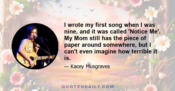 I wrote my first song when I was nine, and it was called 'Notice Me'. My Mom still has the piece of paper around somewhere, but I can't even imagine how terrible it is.