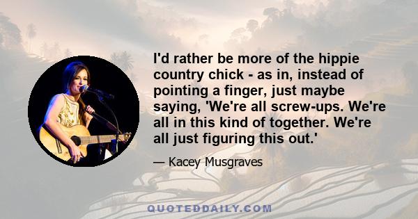 I'd rather be more of the hippie country chick - as in, instead of pointing a finger, just maybe saying, 'We're all screw-ups. We're all in this kind of together. We're all just figuring this out.'