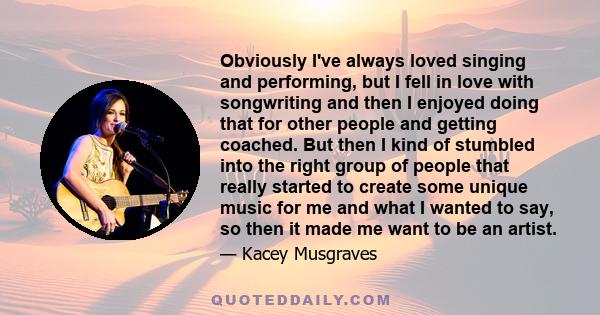 Obviously I've always loved singing and performing, but I fell in love with songwriting and then I enjoyed doing that for other people and getting coached. But then I kind of stumbled into the right group of people that 