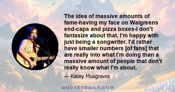 The idea of massive amounts of fame-having my face on Walgreens end-caps and pizza boxes-I don't fantasize about that. I'm happy with just being a songwriter. I'd rather have smaller numbers [of fans] that are really