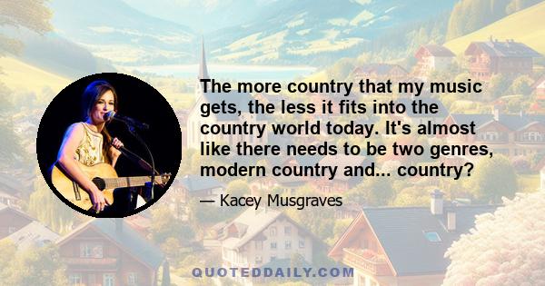 The more country that my music gets, the less it fits into the country world today. It's almost like there needs to be two genres, modern country and... country?