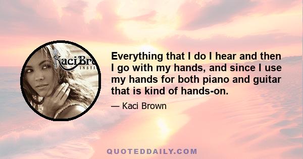 Everything that I do I hear and then I go with my hands, and since I use my hands for both piano and guitar that is kind of hands-on.