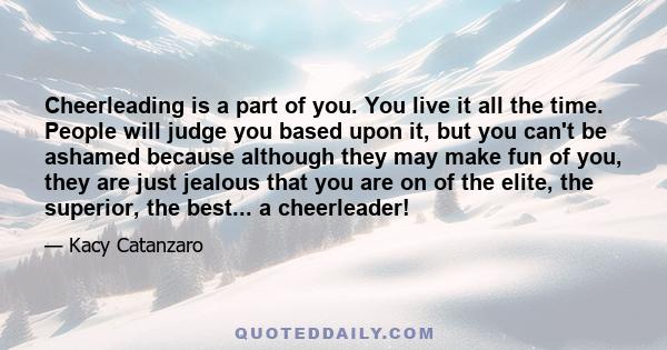 Cheerleading is a part of you. You live it all the time. People will judge you based upon it, but you can't be ashamed because although they may make fun of you, they are just jealous that you are on of the elite, the