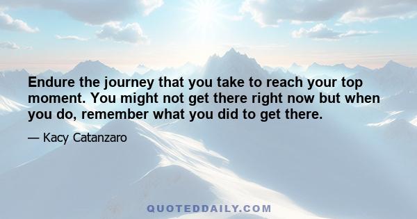 Endure the journey that you take to reach your top moment. You might not get there right now but when you do, remember what you did to get there.