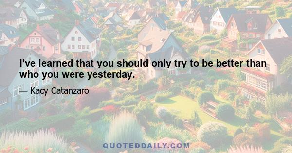 I've learned that you should only try to be better than who you were yesterday.