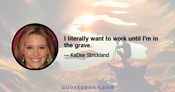 I literally want to work until I'm in the grave.